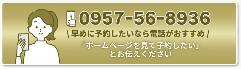 TEL 0957ｰ56ｰ8936 \ 早めに予約したいなら電話がおすすめ / 「ホームページを見て子約したい」とお伝えください