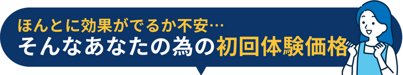 ほんとに効果がでるか不安… そんなあなたの為の初回体験価格